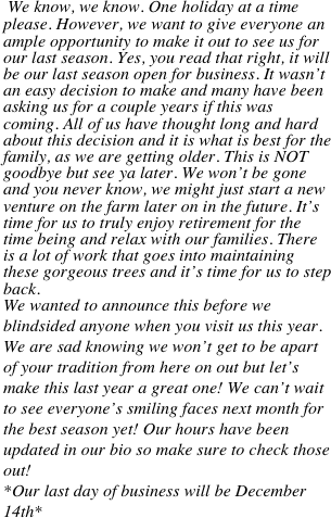    

 We know, we know. One holiday at a time please. However, we want to give everyone an ample opportunity to make it out to see us for our last season. Yes, you read that right, it will be our last season open for business. It wasn’t an easy decision to make and many have been asking us for a couple years if this was coming. All of us have thought long and hard about this decision and it is what is best for the family, as we are getting older. This is NOT goodbye but see ya later. We won’t be gone and you never know, we might just start a new venture on the farm later on in the future. It’s time for us to truly enjoy retirement for the time being and relax with our families. There is a lot of work that goes into maintaining these gorgeous trees and it’s time for us to step back.
We wanted to announce this before we blindsided anyone when you visit us this year. We are sad knowing we won’t get to be apart of your tradition from here on out but let’s make this last year a great one! We can’t wait to see everyone’s smiling faces next month for the best season yet! Our hours have been updated in our bio so make sure to check those out! 
*Our last day of business will be December 14th*


 







